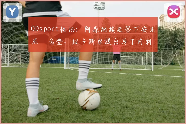 ODsport快讯:阿森纳接近签下安东尼・戈登,纽卡斯尔提出马丁内利交换条件_交易_球员_谈判