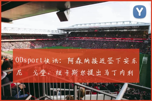 ODsport快讯：阿森纳接近签下安东尼・戈登，纽卡斯尔提出马丁内利交换条件_交易_球员_谈判