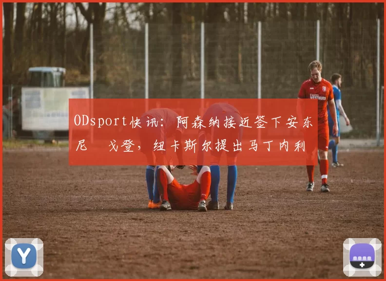 ODsport快讯：阿森纳接近签下安东尼・戈登，纽卡斯尔提出马丁内利交换条件_交易_球员_谈判
