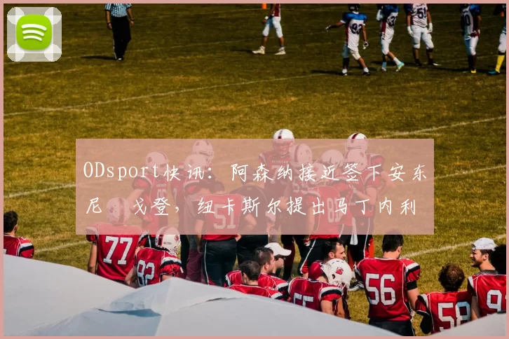 ODsport快讯:阿森纳接近签下安东尼・戈登,纽卡斯尔提出马丁内利交换条件_交易_球员_谈判