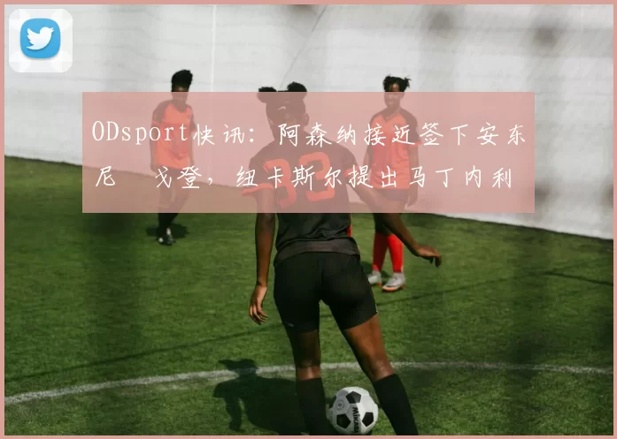 ODsport快讯:阿森纳接近签下安东尼・戈登,纽卡斯尔提出马丁内利交换条件_交易_球员_谈判