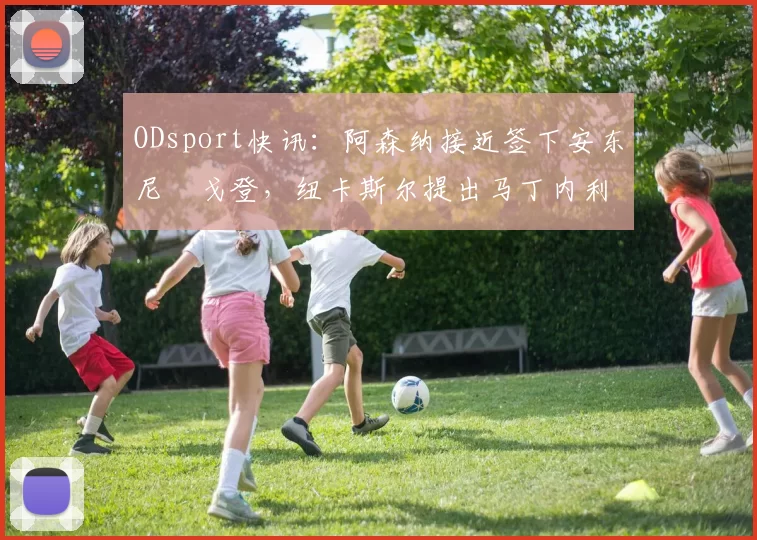 ODsport快讯:阿森纳接近签下安东尼・戈登,纽卡斯尔提出马丁内利交换条件_交易_球员_谈判