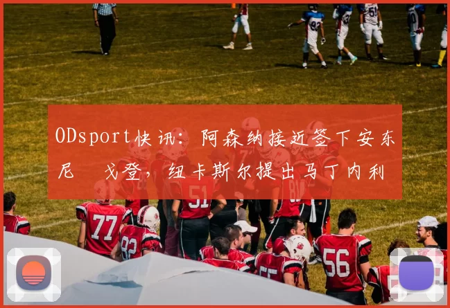 ODsport快讯:阿森纳接近签下安东尼・戈登,纽卡斯尔提出马丁内利交换条件_交易_球员_谈判