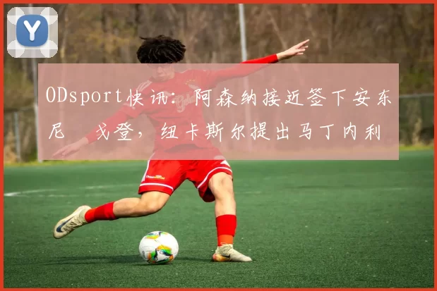 ODsport快讯：阿森纳接近签下安东尼・戈登，纽卡斯尔提出马丁内利交换条件_交易_球员_谈判