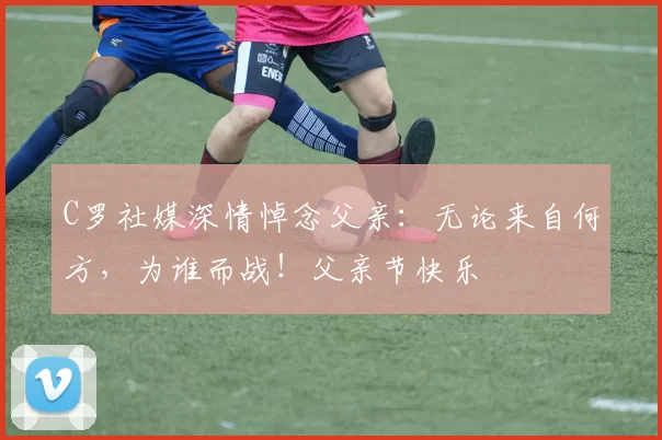 C罗社媒深情悼念父亲：无论来自何方，为谁而战！父亲节快乐️