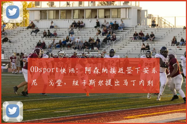ODsport快讯：阿森纳接近签下安东尼・戈登，纽卡斯尔提出马丁内利交换条件_交易_球员_谈判