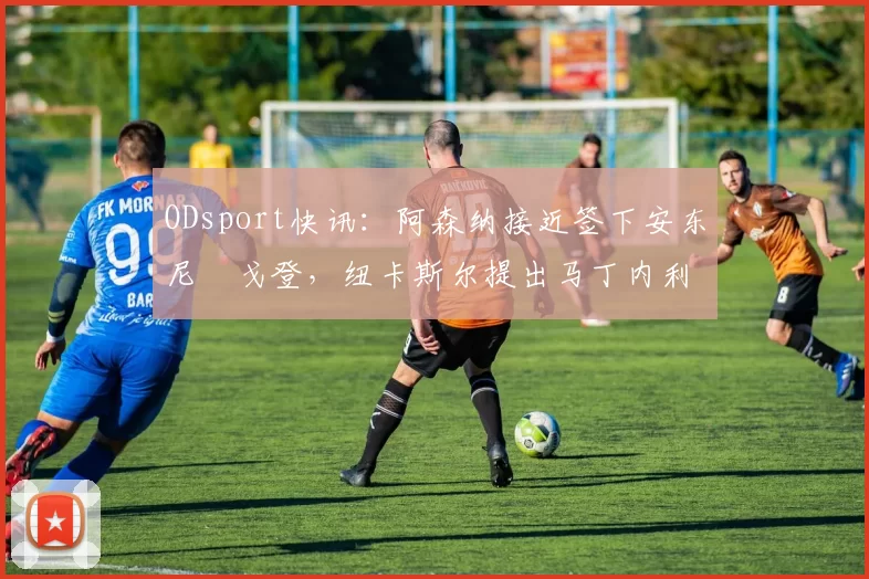 ODsport快讯:阿森纳接近签下安东尼・戈登,纽卡斯尔提出马丁内利交换条件_交易_球员_谈判