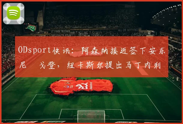 ODsport快讯:阿森纳接近签下安东尼・戈登,纽卡斯尔提出马丁内利交换条件_交易_球员_谈判