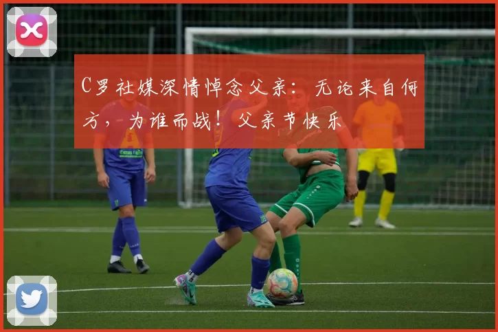 C罗社媒深情悼念父亲:无论来自何方,为谁而战!父亲节快乐️