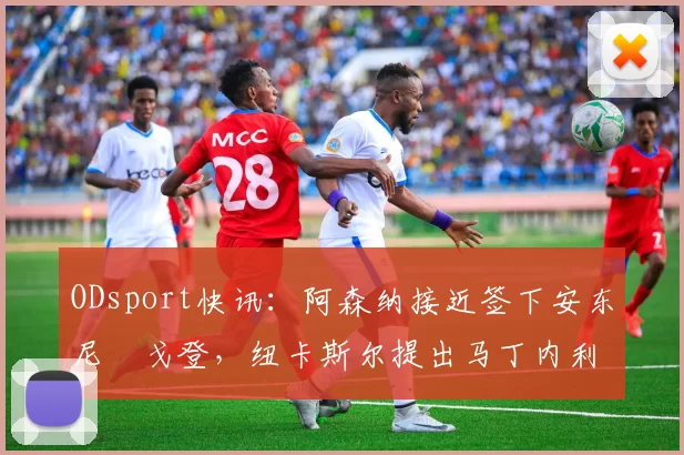ODsport快讯:阿森纳接近签下安东尼・戈登,纽卡斯尔提出马丁内利交换条件_交易_球员_谈判