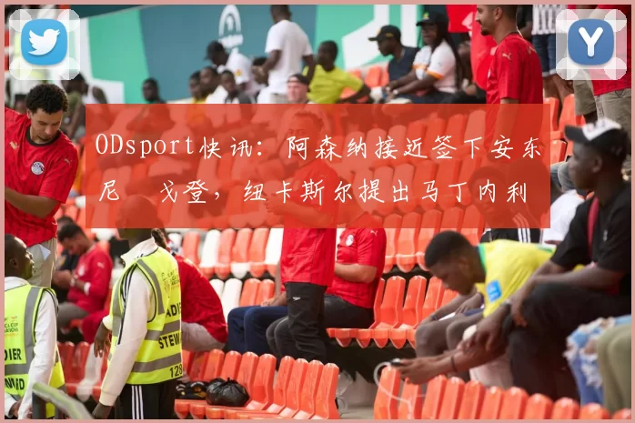 ODsport快讯：阿森纳接近签下安东尼・戈登，纽卡斯尔提出马丁内利交换条件_交易_球员_谈判