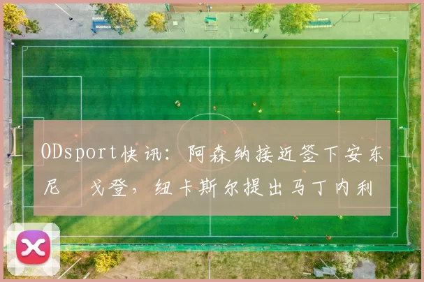 ODsport快讯：阿森纳接近签下安东尼・戈登，纽卡斯尔提出马丁内利交换条件_交易_球员_谈判