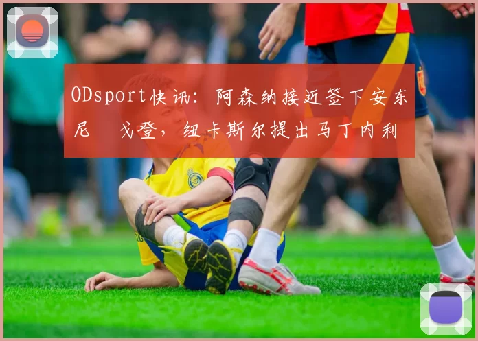 ODsport快讯：阿森纳接近签下安东尼・戈登，纽卡斯尔提出马丁内利交换条件_交易_球员_谈判