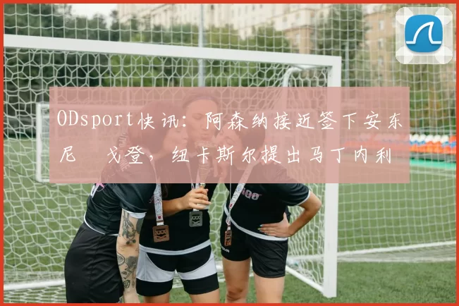 ODsport快讯：阿森纳接近签下安东尼・戈登，纽卡斯尔提出马丁内利交换条件_交易_球员_谈判