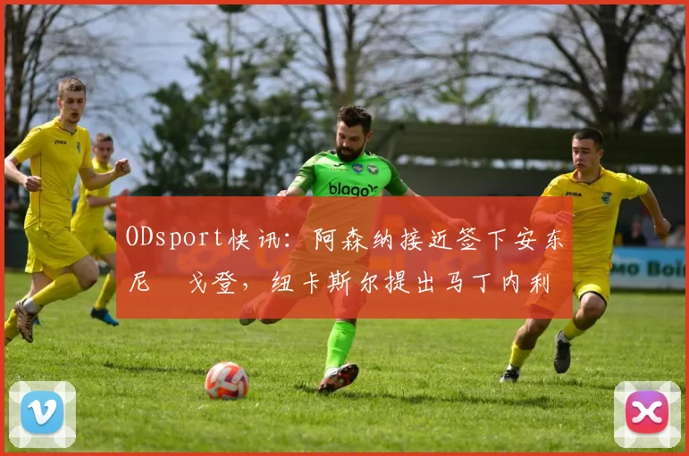ODsport快讯:阿森纳接近签下安东尼・戈登,纽卡斯尔提出马丁内利交换条件_交易_球员_谈判