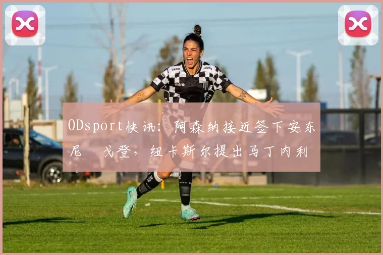 ODsport快讯：阿森纳接近签下安东尼・戈登，纽卡斯尔提出马丁内利交换条件_交易_球员_谈判