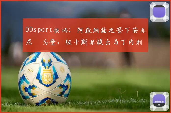 ODsport快讯:阿森纳接近签下安东尼・戈登,纽卡斯尔提出马丁内利交换条件_交易_球员_谈判