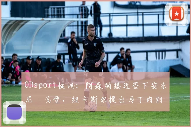 ODsport快讯：阿森纳接近签下安东尼・戈登，纽卡斯尔提出马丁内利交换条件_交易_球员_谈判