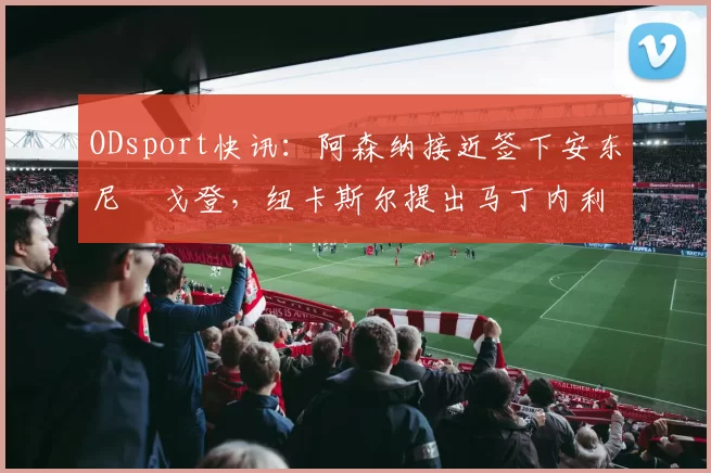 ODsport快讯:阿森纳接近签下安东尼・戈登,纽卡斯尔提出马丁内利交换条件_交易_球员_谈判