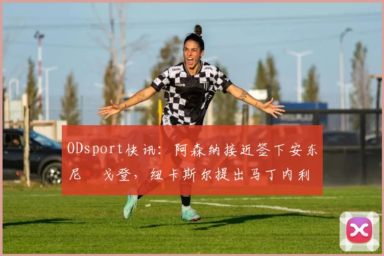 ODsport快讯：阿森纳接近签下安东尼・戈登，纽卡斯尔提出马丁内利交换条件_交易_球员_谈判