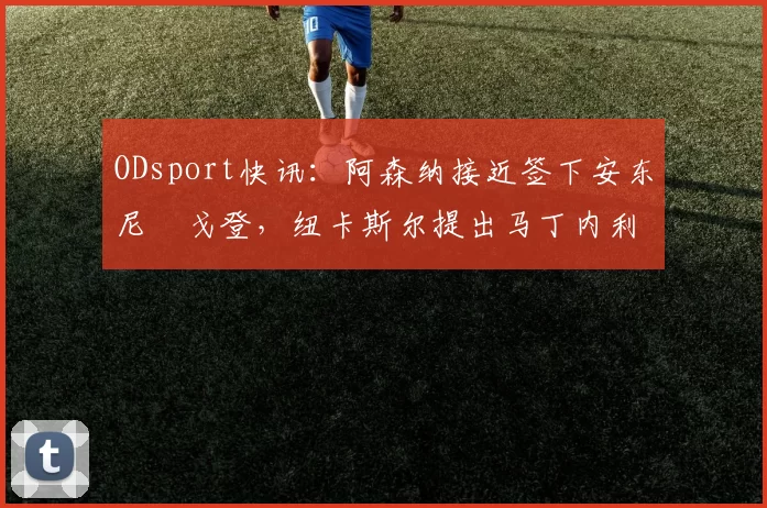 ODsport快讯:阿森纳接近签下安东尼・戈登,纽卡斯尔提出马丁内利交换条件_交易_球员_谈判