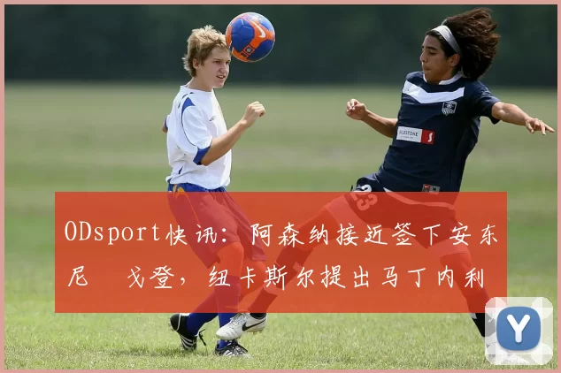 ODsport快讯：阿森纳接近签下安东尼・戈登，纽卡斯尔提出马丁内利交换条件_交易_球员_谈判