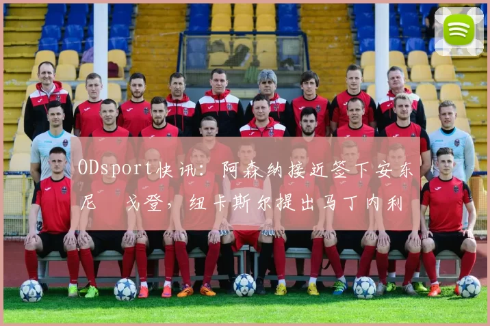 ODsport快讯：阿森纳接近签下安东尼・戈登，纽卡斯尔提出马丁内利交换条件_交易_球员_谈判