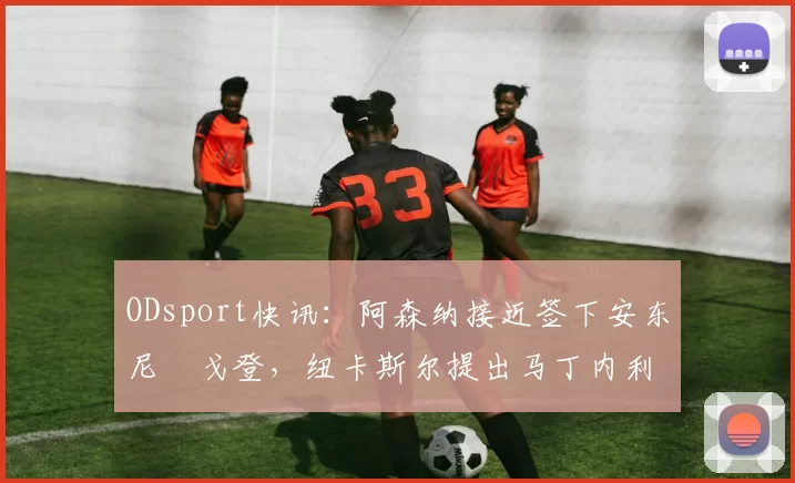ODsport快讯：阿森纳接近签下安东尼・戈登，纽卡斯尔提出马丁内利交换条件_交易_球员_谈判