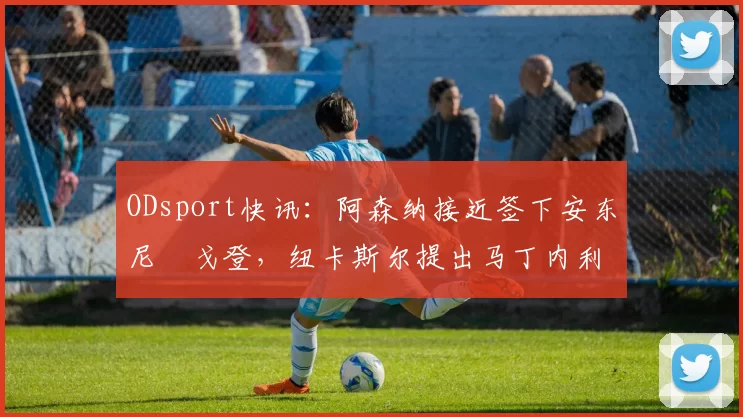ODsport快讯：阿森纳接近签下安东尼・戈登，纽卡斯尔提出马丁内利交换条件_交易_球员_谈判