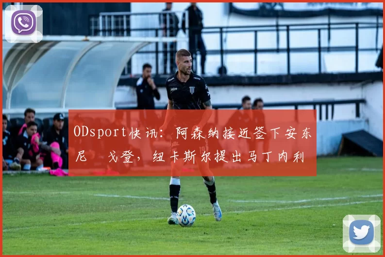 ODsport快讯:阿森纳接近签下安东尼・戈登,纽卡斯尔提出马丁内利交换条件_交易_球员_谈判