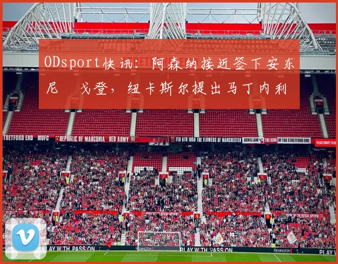 ODsport快讯:阿森纳接近签下安东尼・戈登,纽卡斯尔提出马丁内利交换条件_交易_球员_谈判