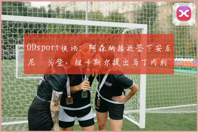 ODsport快讯:阿森纳接近签下安东尼・戈登,纽卡斯尔提出马丁内利交换条件_交易_球员_谈判