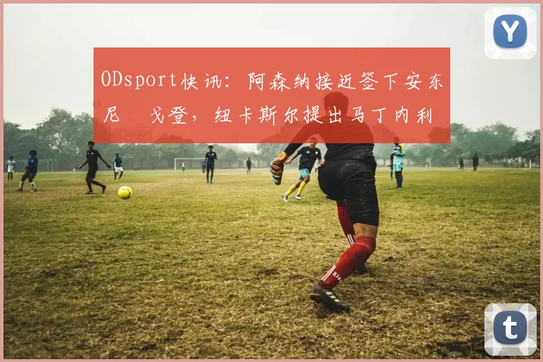 ODsport快讯:阿森纳接近签下安东尼・戈登,纽卡斯尔提出马丁内利交换条件_交易_球员_谈判