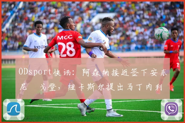 ODsport快讯：阿森纳接近签下安东尼・戈登，纽卡斯尔提出马丁内利交换条件_交易_球员_谈判