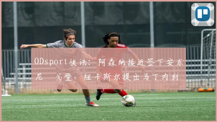 ODsport快讯:阿森纳接近签下安东尼・戈登,纽卡斯尔提出马丁内利交换条件_交易_球员_谈判