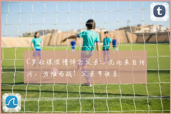 C罗社媒深情悼念父亲：无论来自何方，为谁而战！父亲节快乐️