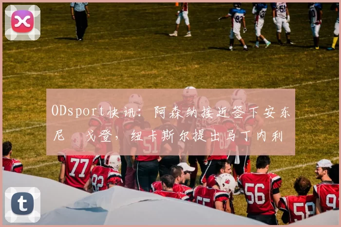 ODsport快讯：阿森纳接近签下安东尼・戈登，纽卡斯尔提出马丁内利交换条件_交易_球员_谈判