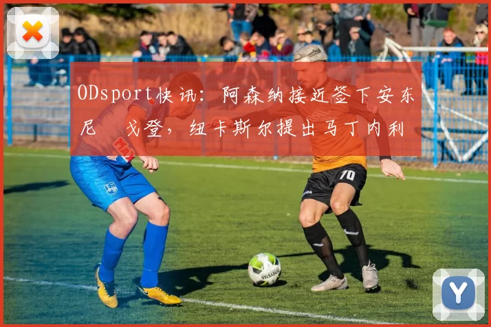 ODsport快讯：阿森纳接近签下安东尼・戈登，纽卡斯尔提出马丁内利交换条件_交易_球员_谈判