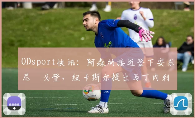 ODsport快讯：阿森纳接近签下安东尼・戈登，纽卡斯尔提出马丁内利交换条件_交易_球员_谈判
