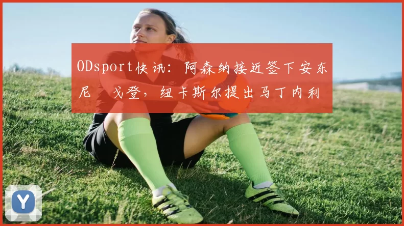 ODsport快讯:阿森纳接近签下安东尼・戈登,纽卡斯尔提出马丁内利交换条件_交易_球员_谈判