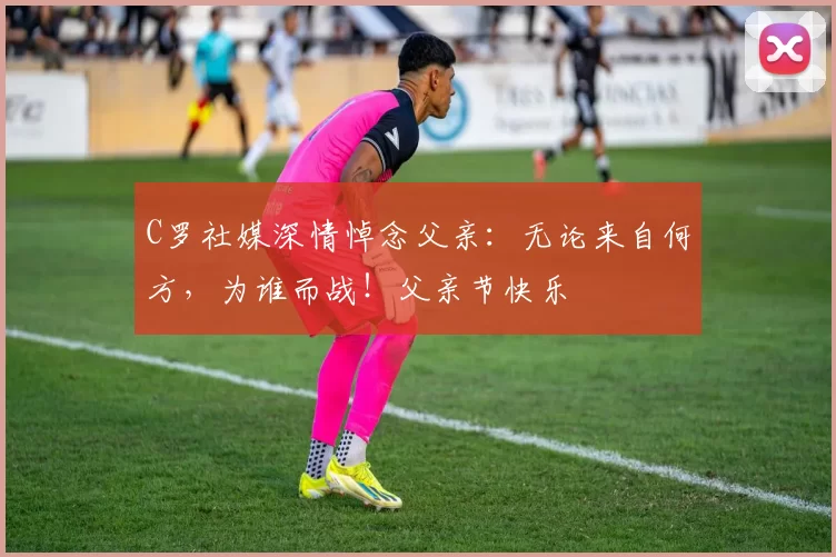 C罗社媒深情悼念父亲：无论来自何方，为谁而战！父亲节快乐️