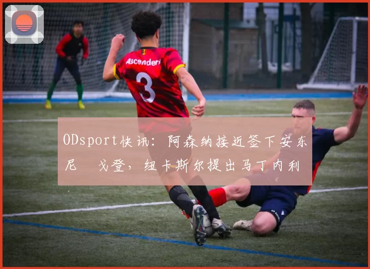 ODsport快讯：阿森纳接近签下安东尼・戈登，纽卡斯尔提出马丁内利交换条件_交易_球员_谈判