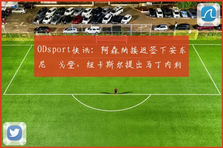 ODsport快讯:阿森纳接近签下安东尼・戈登,纽卡斯尔提出马丁内利交换条件_交易_球员_谈判