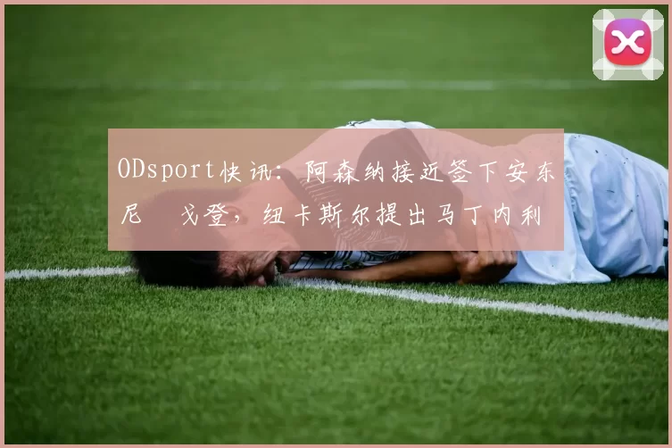 ODsport快讯：阿森纳接近签下安东尼・戈登，纽卡斯尔提出马丁内利交换条件_交易_球员_谈判