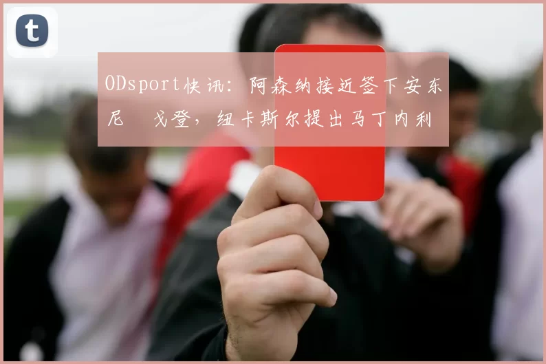 ODsport快讯：阿森纳接近签下安东尼・戈登，纽卡斯尔提出马丁内利交换条件_交易_球员_谈判