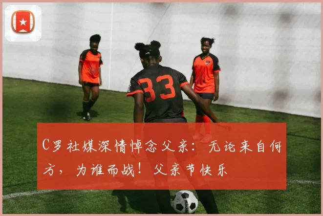 C罗社媒深情悼念父亲:无论来自何方,为谁而战!父亲节快乐️