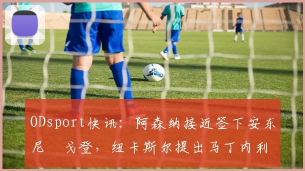 ODsport快讯：阿森纳接近签下安东尼・戈登，纽卡斯尔提出马丁内利交换条件_交易_球员_谈判