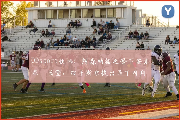 ODsport快讯:阿森纳接近签下安东尼・戈登,纽卡斯尔提出马丁内利交换条件_交易_球员_谈判