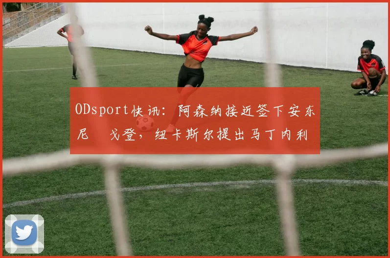 ODsport快讯：阿森纳接近签下安东尼・戈登，纽卡斯尔提出马丁内利交换条件_交易_球员_谈判