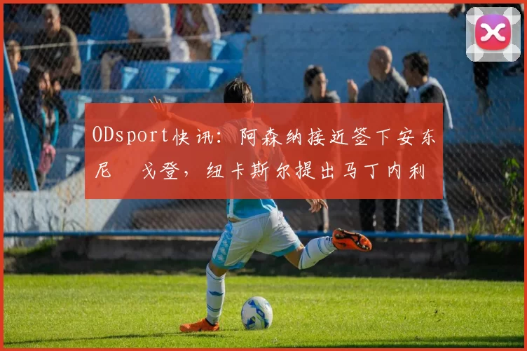 ODsport快讯：阿森纳接近签下安东尼・戈登，纽卡斯尔提出马丁内利交换条件_交易_球员_谈判